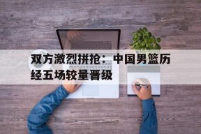 包含双方激烈拼抢：中国男篮历经五场较量晋级的词条