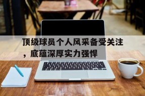 米乐官方网址-顶级球员个人风采备受关注，底蕴深厚实力强悍的简单介绍