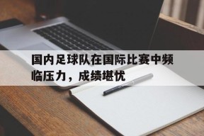 米乐官网app-包含国内足球队在国际比赛中频临压力，成绩堪忧的词条