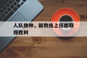 米乐官网app-人队换帅，新教练上任即取得胜利的简单介绍