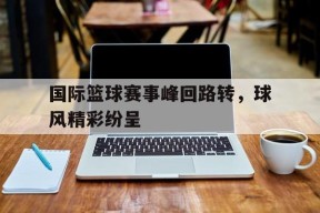 米乐娱乐-包含国际篮球赛事峰回路转，球风精彩纷呈的词条