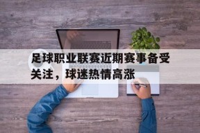 米乐官方网址-足球职业联赛近期赛事备受关注，球迷热情高涨