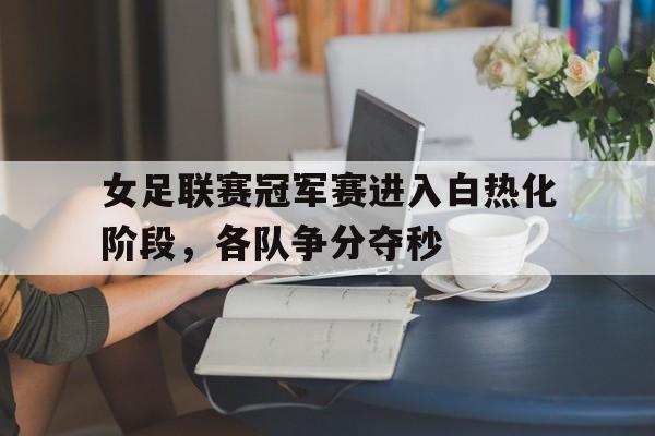 女足联赛冠军赛进入白热化阶段，各队争分夺秒的简单介绍