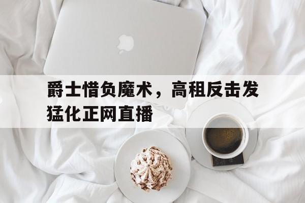 爵士惜负魔术，高租反击发猛化正网直播的简单介绍