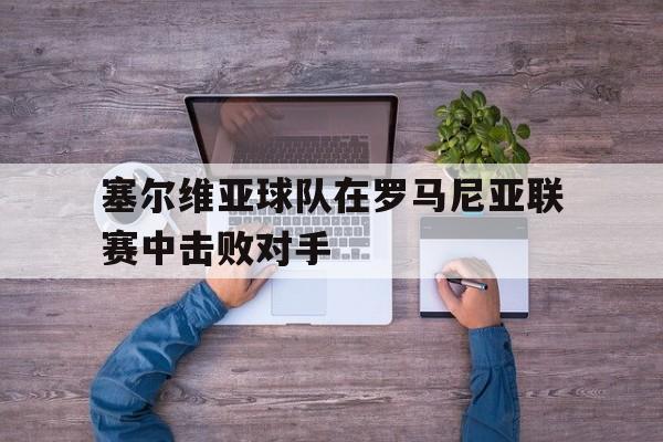 塞尔维亚球队在罗马尼亚联赛中击败对手(塞尔维亚球队在罗马尼亚联赛中击败对手是谁)